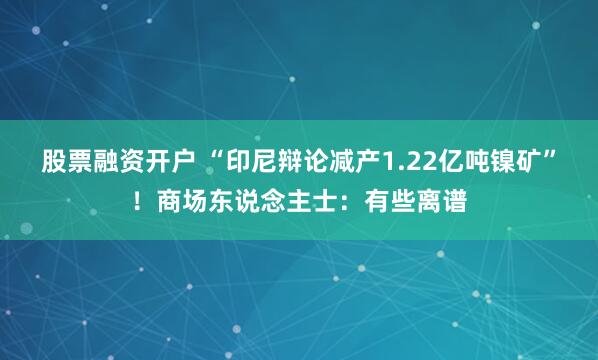 股票融资开户 “印尼辩论减产1.22亿吨镍矿”！商场东说念主士：有些离谱