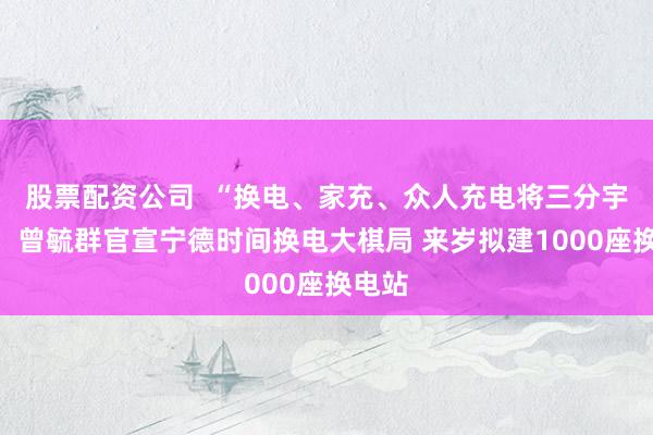 股票配资公司  “换电、家充、众人充电将三分宇宙”！曾毓群官宣宁德时间换电大棋局 来岁拟建1000座换电站