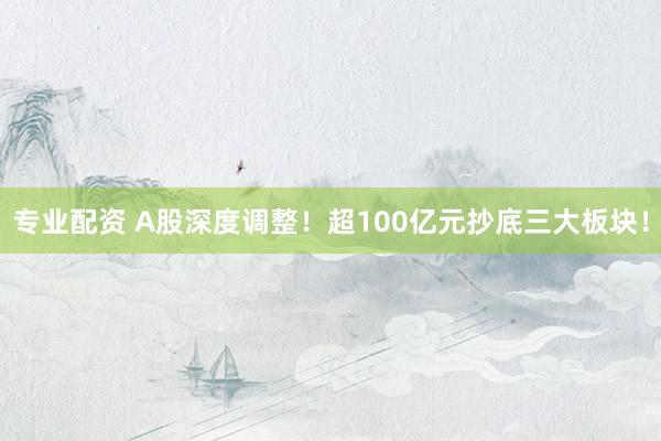 专业配资 A股深度调整！超100亿元抄底三大板块！