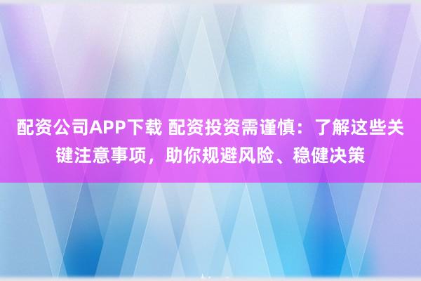 配资公司APP下载 配资投资需谨慎：了解这些关键注意事项，助你规避风险、稳健决策
