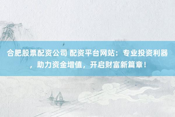 合肥股票配资公司 配资平台网站：专业投资利器，助力资金增值，开启财富新篇章！