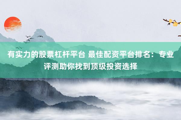有实力的股票杠杆平台 最佳配资平台排名：专业评测助你找到顶级投资选择