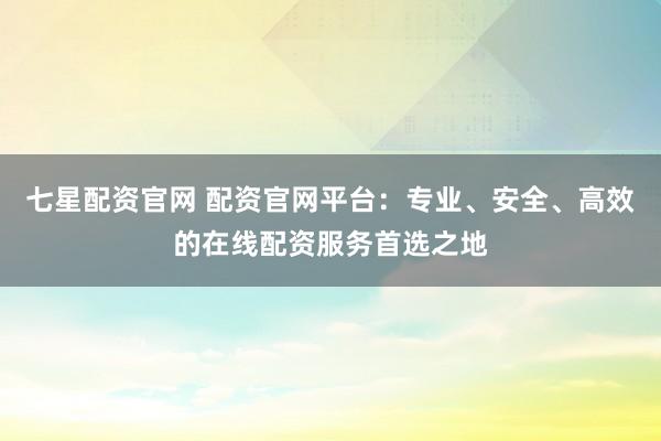 七星配资官网 配资官网平台：专业、安全、高效的在线配资服务首选之地