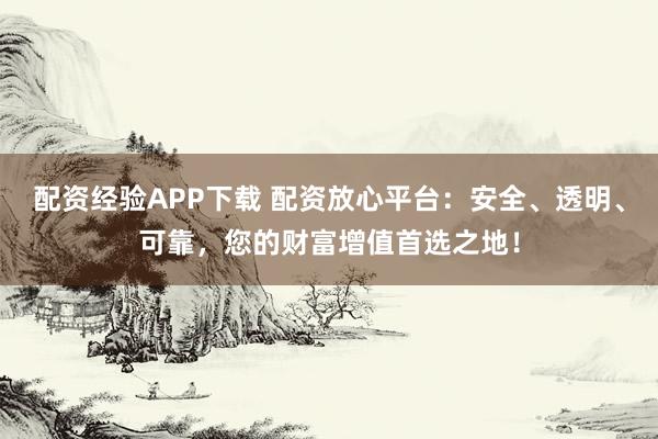 配资经验APP下载 配资放心平台：安全、透明、可靠，您的财富增值首选之地！