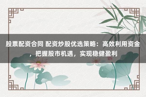 股票配资合同 配资炒股优选策略：高效利用资金，把握股市机遇，实现稳健盈利