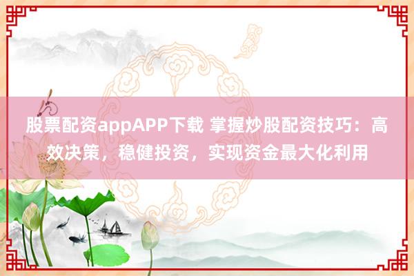 股票配资appAPP下载 掌握炒股配资技巧：高效决策，稳健投资，实现资金最大化利用