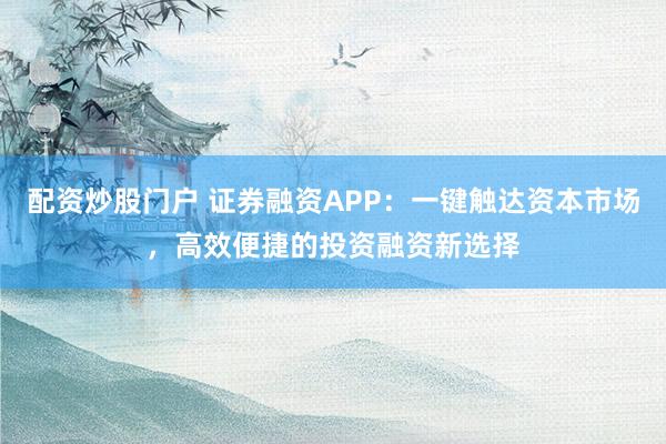 配资炒股门户 证券融资APP：一键触达资本市场，高效便捷的投资融资新选择