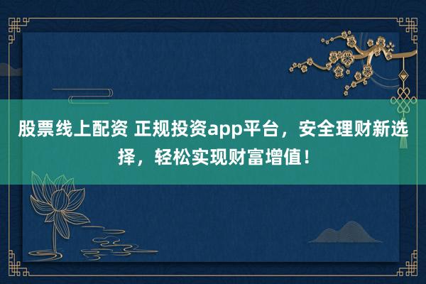 股票线上配资 正规投资app平台，安全理财新选择，轻松实现财富增值！