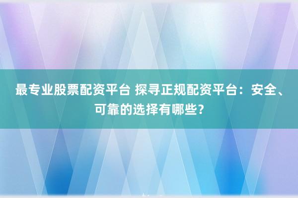 最专业股票配资平台 探寻正规配资平台：安全、可靠的选择有哪些？