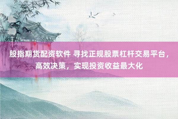 股指期货配资软件 寻找正规股票杠杆交易平台，高效决策，实现投资收益最大化