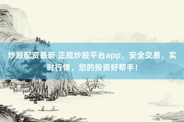 炒股配资最新 正规炒股平台app，安全交易，实时行情，您的投资好帮手！