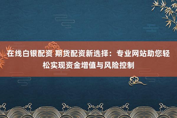 在线白银配资 期货配资新选择：专业网站助您轻松实现资金增值与风险控制