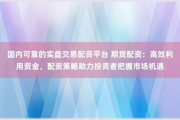国内可靠的实盘交易配资平台 期货配资：高效利用资金，配资策略助力投资者把握市场机遇