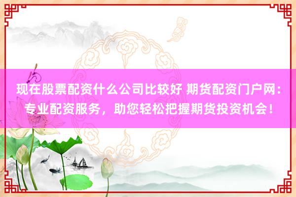 现在股票配资什么公司比较好 期货配资门户网：专业配资服务，助您轻松把握期货投资机会！