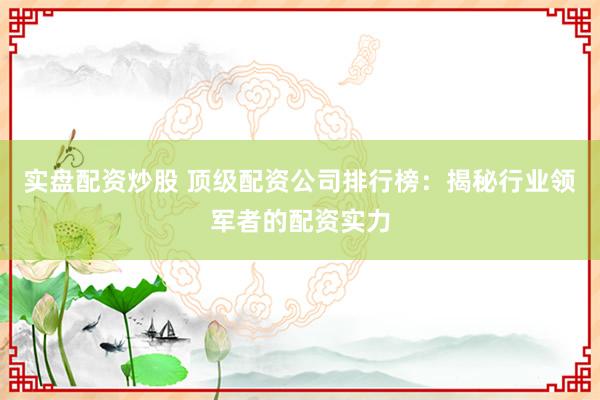 实盘配资炒股 顶级配资公司排行榜：揭秘行业领军者的配资实力