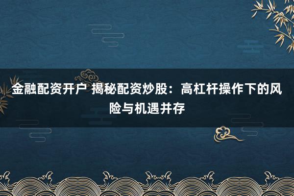 金融配资开户 揭秘配资炒股：高杠杆操作下的风险与机遇并存