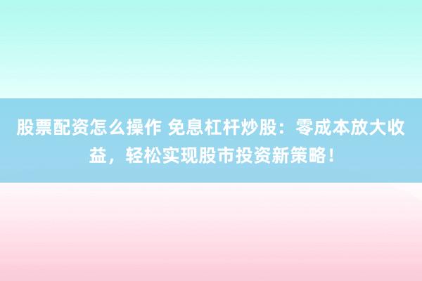 股票配资怎么操作 免息杠杆炒股：零成本放大收益，轻松实现股市投资新策略！