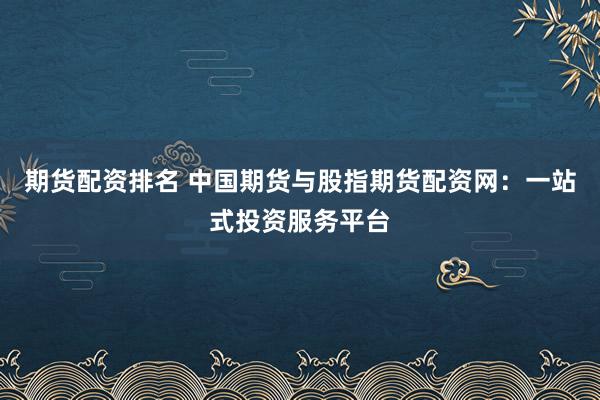 期货配资排名 中国期货与股指期货配资网：一站式投资服务平台