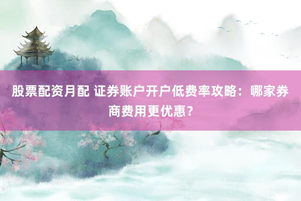 股票配资月配 证券账户开户低费率攻略：哪家券商费用更优惠？