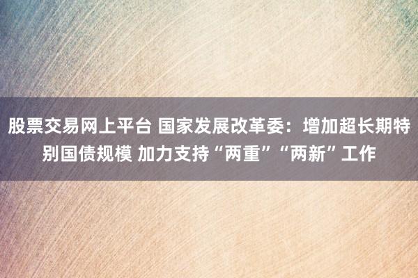 股票交易网上平台 国家发展改革委：增加超长期特别国债规模 加力支持“两重”“两新”工作