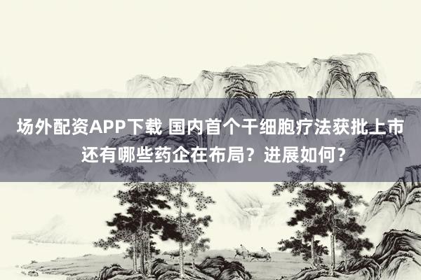 场外配资APP下载 国内首个干细胞疗法获批上市 还有哪些药企在布局？进展如何？