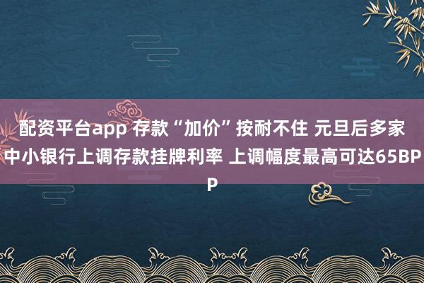 配资平台app 存款“加价”按耐不住 元旦后多家中小银行上调存款挂牌利率 上调幅度最高可达65BP