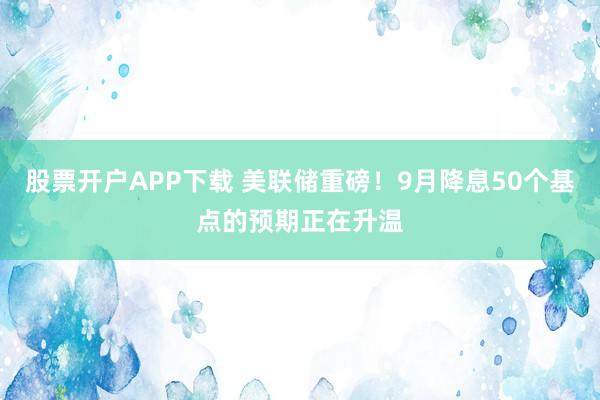 股票开户APP下载 美联储重磅！9月降息50个基点的预期正在升温