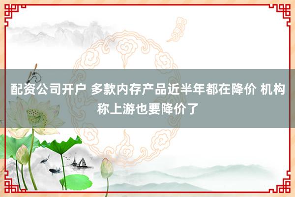 配资公司开户 多款内存产品近半年都在降价 机构称上游也要降价了