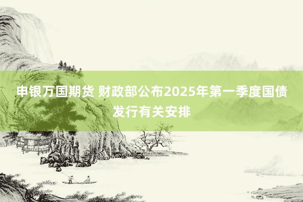 申银万国期货 财政部公布2025年第一季度国债发行有关安排