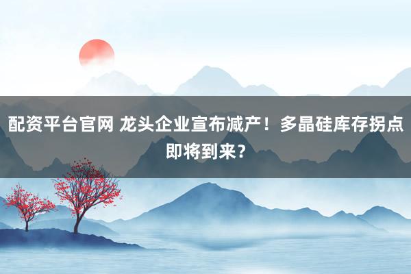 配资平台官网 龙头企业宣布减产！多晶硅库存拐点即将到来？