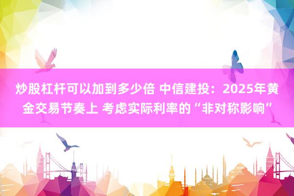 炒股杠杆可以加到多少倍 中信建投：2025年黄金交易节奏上 考虑实际利率的“非对称影响”
