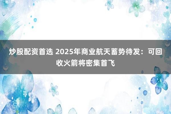 炒股配资首选 2025年商业航天蓄势待发：可回收火箭将密集首飞