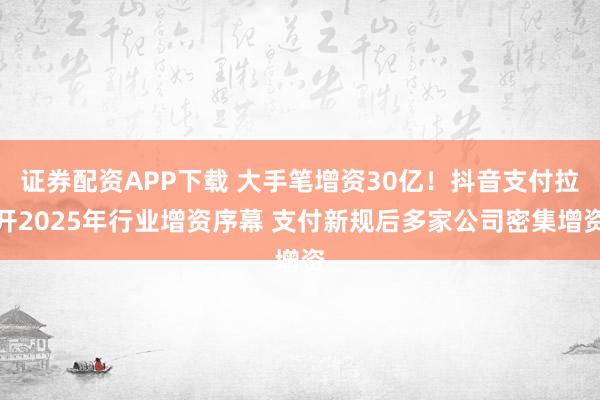 证券配资APP下载 大手笔增资30亿！抖音支付拉开2025年行业增资序幕 支付新规后多家公司密集增资