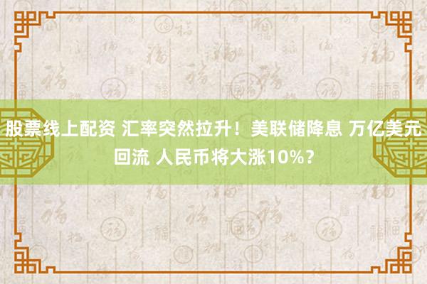 股票线上配资 汇率突然拉升！美联储降息 万亿美元回流 人民币将大涨10%？
