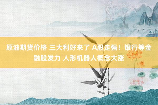 原油期货价格 三大利好来了 A股走强！银行等金融股发力 人形机器人概念大涨