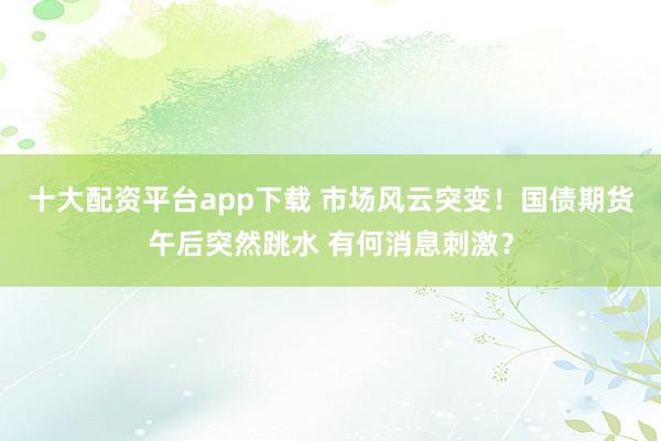 十大配资平台app下载 市场风云突变！国债期货午后突然跳水 有何消息刺激？