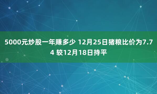 5000元炒股一年赚多少 12月25日猪粮比价为7.74 较12月18日持平