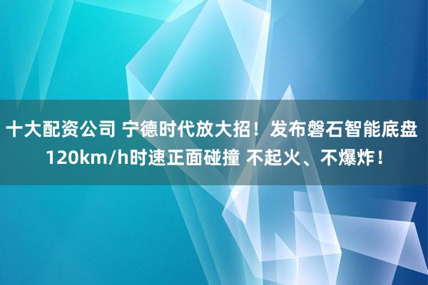 十大配资公司 宁德时代放大招！发布磐石智能底盘 120km/h时速正面碰撞 不起火、不爆炸！