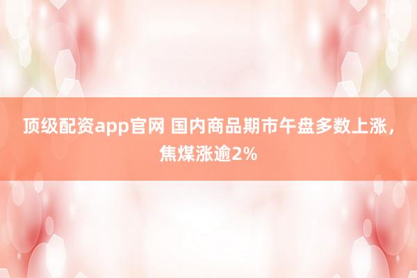 顶级配资app官网 国内商品期市午盘多数上涨，焦煤涨逾2%