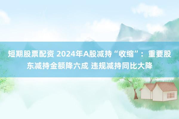短期股票配资 2024年A股减持“收缩”：重要股东减持金额降六成 违规减持同比大降