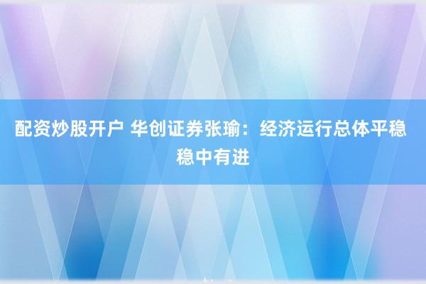 配资炒股开户 华创证券张瑜：经济运行总体平稳 稳中有进
