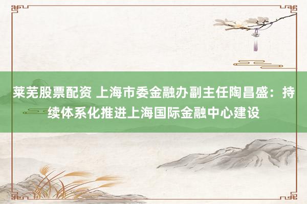 莱芜股票配资 上海市委金融办副主任陶昌盛：持续体系化推进上海国际金融中心建设