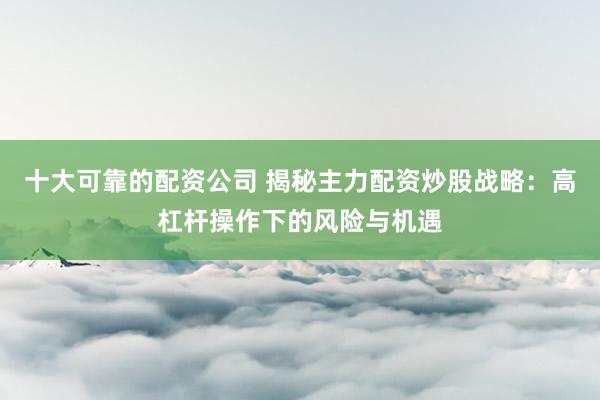 十大可靠的配资公司 揭秘主力配资炒股战略：高杠杆操作下的风险与机遇