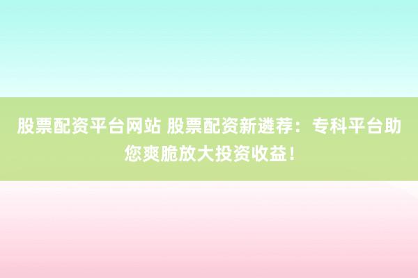 股票配资平台网站 股票配资新遴荐：专科平台助您爽脆放大投资收益！