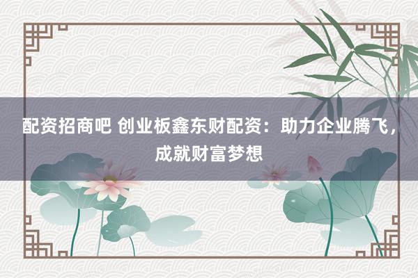 配资招商吧 创业板鑫东财配资：助力企业腾飞，成就财富梦想