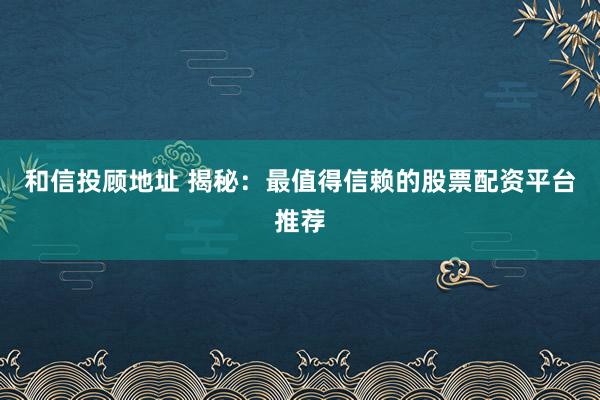 和信投顾地址 揭秘：最值得信赖的股票配资平台推荐