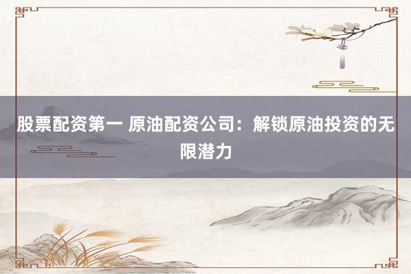 股票配资第一 原油配资公司：解锁原油投资的无限潜力