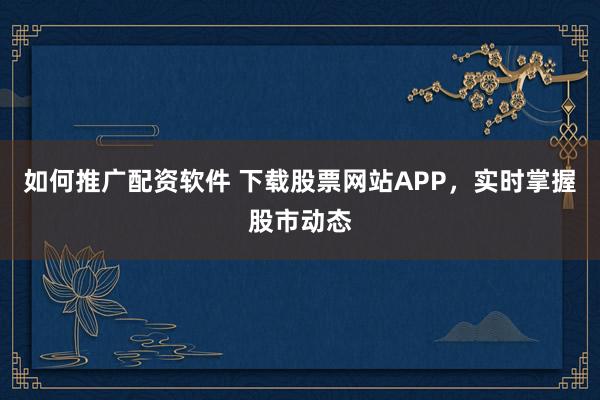 如何推广配资软件 下载股票网站APP，实时掌握股市动态