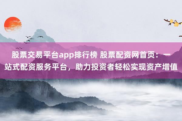 股票交易平台app排行榜 股票配资网首页：一站式配资服务平台，助力投资者轻松实现资产增值