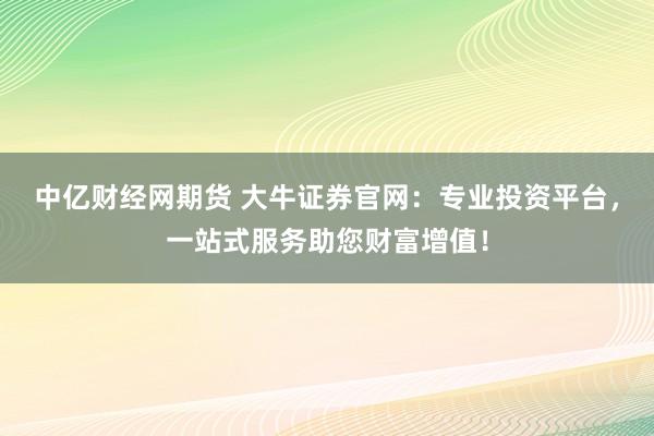 中亿财经网期货 大牛证券官网：专业投资平台，一站式服务助您财富增值！